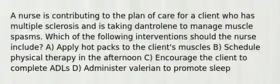 A nurse is contributing to the plan of care for a client who has multiple sclerosis and is taking dantrolene to manage muscle spasms. Which of the following interventions should the nurse include? A) Apply hot packs to the client's muscles B) Schedule physical therapy in the afternoon C) Encourage the client to complete ADLs D) Administer valerian to promote sleep