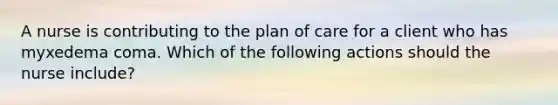 A nurse is contributing to the plan of care for a client who has myxedema coma. Which of the following actions should the nurse include?