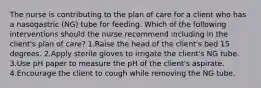 The nurse is contributing to the plan of care for a client who has a nasogastric (NG) tube for feeding. Which of the following interventions should the nurse recommend including in the client's plan of care? 1.Raise the head of the client's bed 15 degrees. 2.Apply sterile gloves to irrigate the client's NG tube. 3.Use pH paper to measure the pH of the client's aspirate. 4.Encourage the client to cough while removing the NG tube.