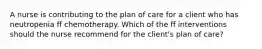 A nurse is contributing to the plan of care for a client who has neutropenia ff chemotherapy. Which of the ff interventions should the nurse recommend for the client's plan of care?