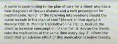 A nurse is contributing to the plan of care for a client who has a new diagnosis of Graves disease and a new prescription for methimazole. Which of the following interventions should the nurse include in the plan of care? (Select all that apply.) A. Monitor CBC. B. Monitor triiodothyronine (Ts). C. Instruct the client to increase consumption of shellfish D. Advise the dients take the medication at the same time every day. E. Inform the client that an adverse effect of this medication is iodine toxicity.