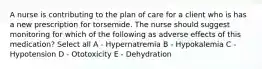 A nurse is contributing to the plan of care for a client who is has a new prescription for torsemide. The nurse should suggest monitoring for which of the following as adverse effects of this medication? Select all A - Hypernatremia B - Hypokalemia C - Hypotension D - Ototoxicity E - Dehydration