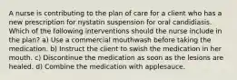 A nurse is contributing to the plan of care for a client who has a new prescription for nystatin suspension for oral candidiasis. Which of the following interventions should the nurse include in the plan? a) Use a commercial mouthwash before taking the medication. b) Instruct the client to swish the medication in her mouth. c) Discontinue the medication as soon as the lesions are healed. d) Combine the medication with applesauce.