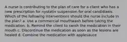 A nurse is contributing to the plan of care for a client who has a new prescription for nystatin suspension for oral candidiasis. Which of the following interventions should the nurse include in the plan? a. Use a commercial mouthwash before taking the medication. b. Remind the client to swish the medication in their mouth c. Discontinue the medication as soon as the lesions are healed d. Combine the medication with applesauce