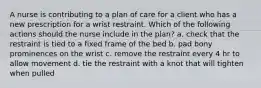 A nurse is contributing to a plan of care for a client who has a new prescription for a wrist restraint. Which of the following actions should the nurse include in the plan? a. check that the restraint is tied to a fixed frame of the bed b. pad bony prominences on the wrist c. remove the restraint every 4 hr to allow movement d. tie the restraint with a knot that will tighten when pulled