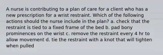 A nurse is contributing to a plan of care for a client who has a new prescription for a wrist restraint. Which of the following actions should the nurse include in the plan? a. check that the restraint is tied to a fixed frame of the bed b. pad bony prominences on the wrist c. remove the restraint every 4 hr to allow movement d. tie the restraint with a knot that will tighten when pulled