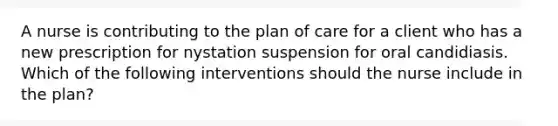 A nurse is contributing to the plan of care for a client who has a new prescription for nystation suspension for oral candidiasis. Which of the following interventions should the nurse include in the plan?