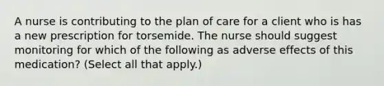 A nurse is contributing to the plan of care for a client who is has a new prescription for torsemide. The nurse should suggest monitoring for which of the following as adverse effects of this medication? (Select all that apply.)