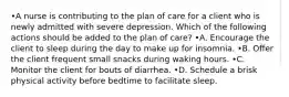 •A nurse is contributing to the plan of care for a client who is newly admitted with severe depression. Which of the following actions should be added to the plan of care? •A. Encourage the client to sleep during the day to make up for insomnia. •B. Offer the client frequent small snacks during waking hours. •C. Monitor the client for bouts of diarrhea. •D. Schedule a brisk physical activity before bedtime to facilitate sleep.