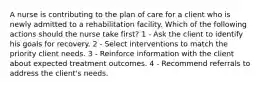 A nurse is contributing to the plan of care for a client who is newly admitted to a rehabilitation facility. Which of the following actions should the nurse take first? 1 - Ask the client to identify his goals for recovery. 2 - Select interventions to match the priority client needs. 3 - Reinforce information with the client about expected treatment outcomes. 4 - Recommend referrals to address the client's needs.