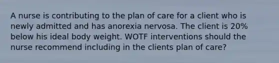 A nurse is contributing to the plan of care for a client who is newly admitted and has anorexia nervosa. The client is 20% below his ideal body weight. WOTF interventions should the nurse recommend including in the clients plan of care?