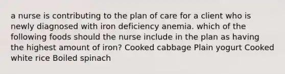 a nurse is contributing to the plan of care for a client who is newly diagnosed with iron deficiency anemia. which of the following foods should the nurse include in the plan as having the highest amount of iron? Cooked cabbage Plain yogurt Cooked white rice Boiled spinach