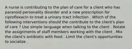 A nurse is contributing to the plan of care for a client who has paranoid personality disorder and a new prescription for ciprofloxacin to treat a urinary tract infection . Which of the following interventions should the contribute to the client's plan of care ? Use simple language when talking to the client . Rotate the assignments of staff members working with the client . Mix the client's antibiotic with food . Limit the client's opportunities to socialize .