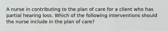 A nurse in contributing to the plan of care for a client who has partial hearing loss. Which of the following interventions should the nurse include in the plan of care?