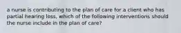 a nurse is contributing to the plan of care for a client who has partial hearing loss, which of the following interventions should the nurse include in the plan of care?