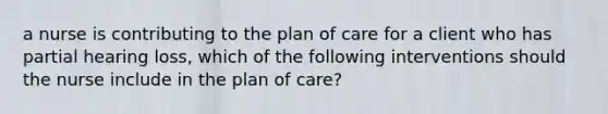 a nurse is contributing to the plan of care for a client who has partial hearing loss, which of the following interventions should the nurse include in the plan of care?