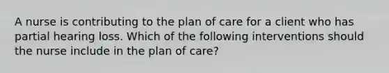 A nurse is contributing to the plan of care for a client who has partial hearing loss. Which of the following interventions should the nurse include in the plan of care?