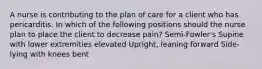 A nurse is contributing to the plan of care for a client who has pericarditis. In which of the following positions should the nurse plan to place the client to decrease pain? Semi-Fowler's Supine with lower extremities elevated Upright, leaning forward Side-lying with knees bent