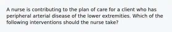 A nurse is contributing to the plan of care for a client who has peripheral arterial disease of the lower extremities. Which of the following interventions should the nurse take?