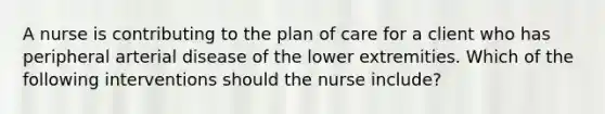 A nurse is contributing to the plan of care for a client who has peripheral arterial disease of the lower extremities. Which of the following interventions should the nurse include?