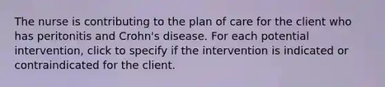 The nurse is contributing to the plan of care for the client who has peritonitis and Crohn's disease. For each potential intervention, click to specify if the intervention is indicated or contraindicated for the client.