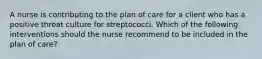 A nurse is contributing to the plan of care for a client who has a positive throat culture for streptococci. Which of the following interventions should the nurse recommend to be included in the plan of care?