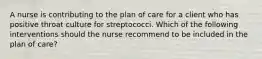 A nurse is contributing to the plan of care for a client who has positive throat culture for streptococci. Which of the following interventions should the nurse recommend to be included in the plan of care?