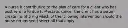 A nurse is contributing to the plan of care for a client who has post renal a KI due to Mestatic cancer the client has a serum creatinine of 5 mg which of the following intervention should the nurse recommend select all that apply