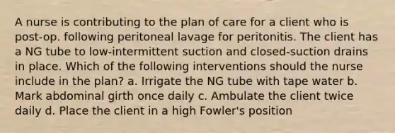 A nurse is contributing to the plan of care for a client who is post-op. following peritoneal lavage for peritonitis. The client has a NG tube to low-intermittent suction and closed-suction drains in place. Which of the following interventions should the nurse include in the plan? a. Irrigate the NG tube with tape water b. Mark abdominal girth once daily c. Ambulate the client twice daily d. Place the client in a high Fowler's position