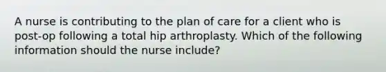 A nurse is contributing to the plan of care for a client who is post-op following a total hip arthroplasty. Which of the following information should the nurse include?