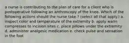 a nurse is contributing to the plan of care for a client who is postoperative following an anthroscopy of the knee. Which of the following actions should the nurse take.? (select all that apply.) a. inspect color and temperature of the extremity b. apply warm compresses to incision sites c. place pillows under the extremity d. administer analgesic medication e. check pulse and sensation in the foot