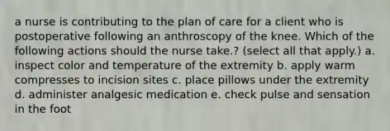 a nurse is contributing to the plan of care for a client who is postoperative following an anthroscopy of the knee. Which of the following actions should the nurse take.? (select all that apply.) a. inspect color and temperature of the extremity b. apply warm compresses to incision sites c. place pillows under the extremity d. administer analgesic medication e. check pulse and sensation in the foot