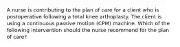 A nurse is contributing to the plan of care for a client who is postoperative following a total knee arthoplasty. The client is using a continuous passive motion (CPM) machine. Which of the following intervention should the nurse recommend for the plan of care?