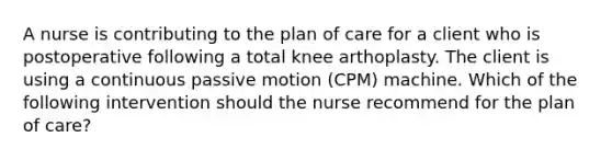 A nurse is contributing to the plan of care for a client who is postoperative following a total knee arthoplasty. The client is using a continuous passive motion (CPM) machine. Which of the following intervention should the nurse recommend for the plan of care?