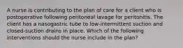 A nurse is contributing to the plan of care for a client who is postoperative following peritoneal lavage for peritonitis. The client has a nasogastric tube to low-intermittent suction and closed-suction drains in place. Which of the following interventions should the nurse include in the plan?