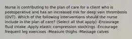 Nurse is contributing to the plan of care for a client who is postoperative and has an increased risk for deep vein thrombosis (DVT). Which of the following interventions should the nurse include in the plan of care? (Select all that apply) -Encourage fluid intake -Apply elastic compression stockings -Encourage frequent leg exercises -Measure thighs -Massage calves