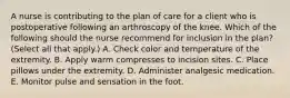 A nurse is contributing to the plan of care for a client who is postoperative following an arthroscopy of the knee. Which of the following should the nurse recommend for inclusion in the plan? (Select all that apply.) A. Check color and temperature of the extremity. B. Apply warm compresses to incision sites. C. Place pillows under the extremity. D. Administer analgesic medication. E. Monitor pulse and sensation in the foot.