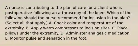 A nurse is contributing to the plan of care for a client who is postoperative following an arthroscopy of the knee. Which of the following should the nurse recommend for inclusion in the plan? (Select all that apply.) A. Check color and temperature of the extremity. B. Apply warm compresses to incision sites. C. Place pillows under the extremity. D. Administer analgesic medication. E. Monitor pulse and sensation in the foot.