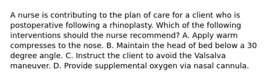 A nurse is contributing to the plan of care for a client who is postoperative following a rhinoplasty. Which of the following interventions should the nurse recommend? A. Apply warm compresses to the nose. B. Maintain the head of bed below a 30 degree angle. C. Instruct the client to avoid the Valsalva maneuver. D. Provide supplemental oxygen via nasal cannula.