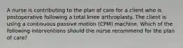 A nurse is contributing to the plan of care for a client who is postoperative following a total knee arthroplasty. The client is using a continuous passive motion (CPM) machine. Which of the following interventions should the nurse recommend for the plan of care?