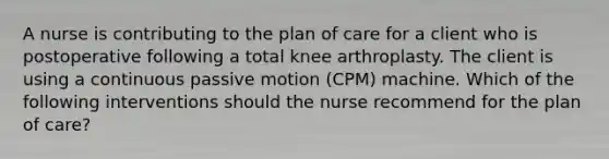 A nurse is contributing to the plan of care for a client who is postoperative following a total knee arthroplasty. The client is using a continuous passive motion (CPM) machine. Which of the following interventions should the nurse recommend for the plan of care?