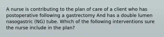 A nurse is contributing to the plan of care of a client who has postoperative following a gastrectomy And has a double lumen nasogastric (NG) tube. Which of the following interventions sure the nurse include in the plan?