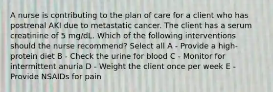 A nurse is contributing to the plan of care for a client who has postrenal AKI due to metastatic cancer. The client has a serum creatinine of 5 mg/dL. Which of the following interventions should the nurse recommend? Select all A - Provide a high-protein diet B - Check the urine for blood C - Monitor for intermittent anuria D - Weight the client once per week E - Provide NSAIDs for pain