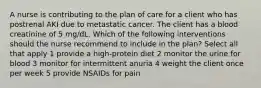 A nurse is contributing to the plan of care for a client who has postrenal AKI due to metastatic cancer. The client has a blood creatinine of 5 mg/dL. Which of the following interventions should the nurse recommend to include in the plan? Select all that apply 1 provide a high-protein diet 2 monitor the urine for blood 3 monitor for intermittent anuria 4 weight the client once per week 5 provide NSAIDs for pain