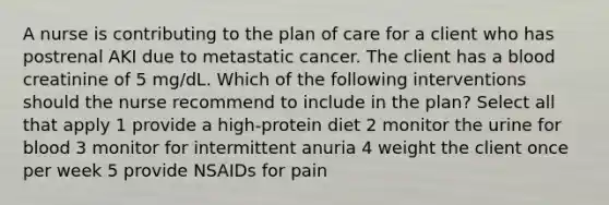 A nurse is contributing to the plan of care for a client who has postrenal AKI due to metastatic cancer. The client has a blood creatinine of 5 mg/dL. Which of the following interventions should the nurse recommend to include in the plan? Select all that apply 1 provide a high-protein diet 2 monitor the urine for blood 3 monitor for intermittent anuria 4 weight the client once per week 5 provide NSAIDs for pain