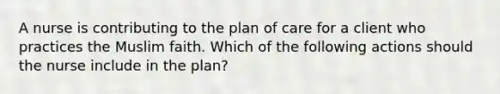 A nurse is contributing to the plan of care for a client who practices the Muslim faith. Which of the following actions should the nurse include in the plan?