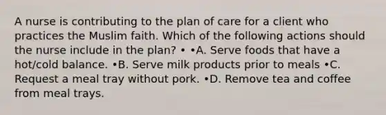 A nurse is contributing to the plan of care for a client who practices the Muslim faith. Which of the following actions should the nurse include in the plan? • •A. Serve foods that have a hot/cold balance. •B. Serve milk products prior to meals •C. Request a meal tray without pork. •D. Remove tea and coffee from meal trays.