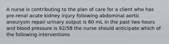 A nurse is contributing to the plan of care for a client who has pre-renal acute kidney injury following abdominal aortic aneurysm repair urinary output is 60 mL in the past two hours and <a href='https://www.questionai.com/knowledge/kD0HacyPBr-blood-pressure' class='anchor-knowledge'>blood pressure</a> is 92/58 the nurse should anticipate which of the following interventions