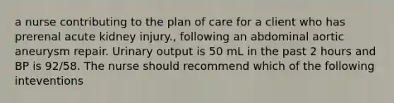 a nurse contributing to the plan of care for a client who has prerenal acute kidney injury., following an abdominal aortic aneurysm repair. Urinary output is 50 mL in the past 2 hours and BP is 92/58. The nurse should recommend which of the following inteventions