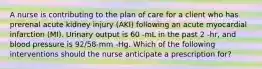 A nurse is contributing to the plan of care for a client who has prerenal acute kidney injury (AKI) following an acute myocardial infarction (MI). Urinary output is 60 -mL in the past 2 -hr, and blood pressure is 92/58-mm -Hg. Which of the following interventions should the nurse anticipate a prescription for?